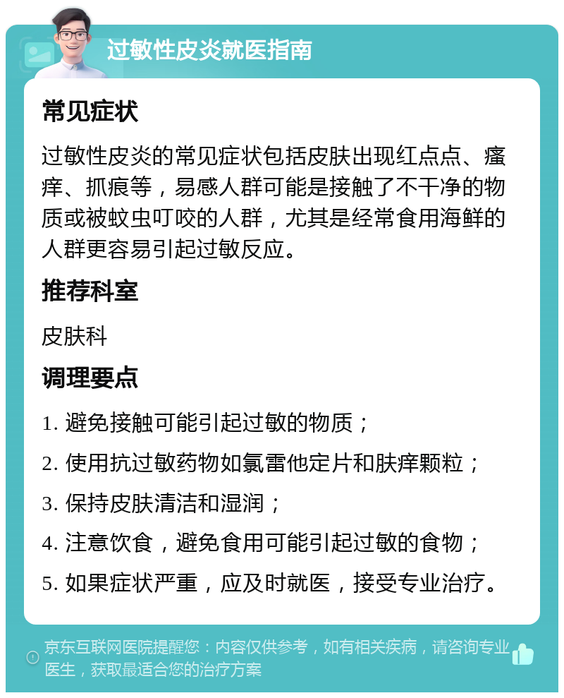 过敏性皮炎就医指南 常见症状 过敏性皮炎的常见症状包括皮肤出现红点点、瘙痒、抓痕等，易感人群可能是接触了不干净的物质或被蚊虫叮咬的人群，尤其是经常食用海鲜的人群更容易引起过敏反应。 推荐科室 皮肤科 调理要点 1. 避免接触可能引起过敏的物质； 2. 使用抗过敏药物如氯雷他定片和肤痒颗粒； 3. 保持皮肤清洁和湿润； 4. 注意饮食，避免食用可能引起过敏的食物； 5. 如果症状严重，应及时就医，接受专业治疗。