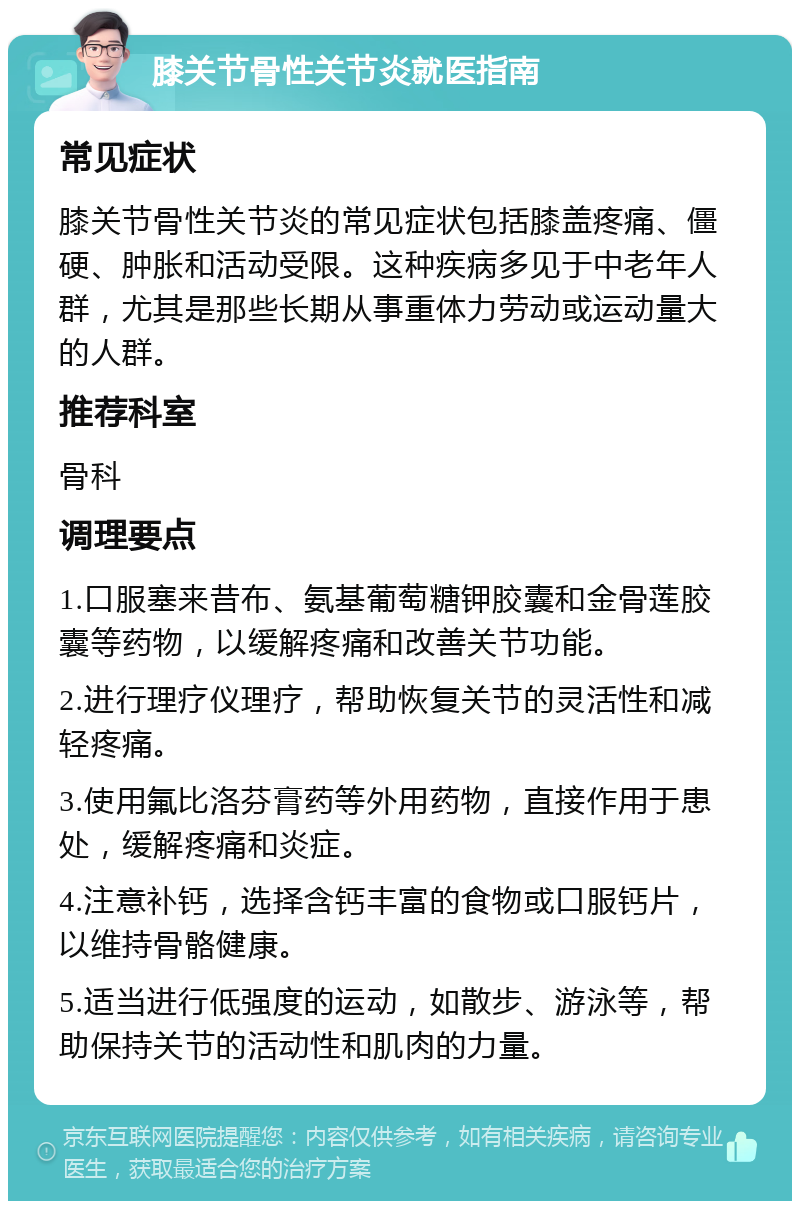 膝关节骨性关节炎就医指南 常见症状 膝关节骨性关节炎的常见症状包括膝盖疼痛、僵硬、肿胀和活动受限。这种疾病多见于中老年人群，尤其是那些长期从事重体力劳动或运动量大的人群。 推荐科室 骨科 调理要点 1.口服塞来昔布、氨基葡萄糖钾胶囊和金骨莲胶囊等药物，以缓解疼痛和改善关节功能。 2.进行理疗仪理疗，帮助恢复关节的灵活性和减轻疼痛。 3.使用氟比洛芬膏药等外用药物，直接作用于患处，缓解疼痛和炎症。 4.注意补钙，选择含钙丰富的食物或口服钙片，以维持骨骼健康。 5.适当进行低强度的运动，如散步、游泳等，帮助保持关节的活动性和肌肉的力量。