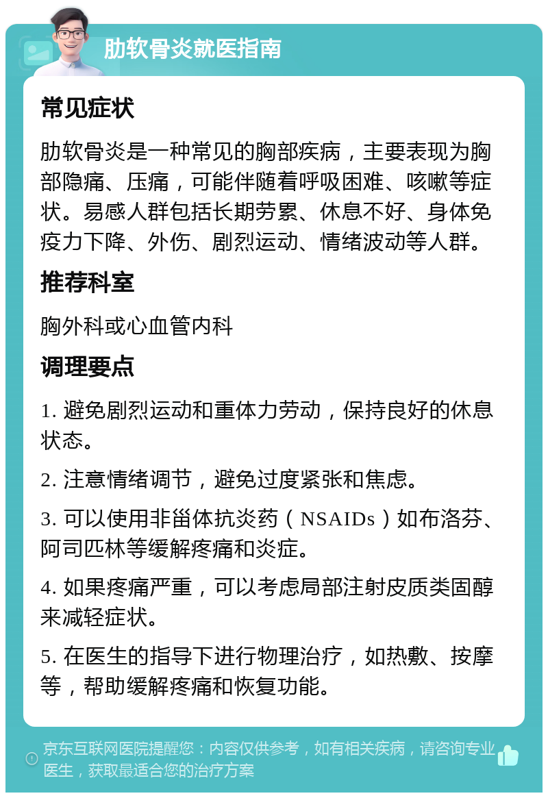 肋软骨炎就医指南 常见症状 肋软骨炎是一种常见的胸部疾病，主要表现为胸部隐痛、压痛，可能伴随着呼吸困难、咳嗽等症状。易感人群包括长期劳累、休息不好、身体免疫力下降、外伤、剧烈运动、情绪波动等人群。 推荐科室 胸外科或心血管内科 调理要点 1. 避免剧烈运动和重体力劳动，保持良好的休息状态。 2. 注意情绪调节，避免过度紧张和焦虑。 3. 可以使用非甾体抗炎药（NSAIDs）如布洛芬、阿司匹林等缓解疼痛和炎症。 4. 如果疼痛严重，可以考虑局部注射皮质类固醇来减轻症状。 5. 在医生的指导下进行物理治疗，如热敷、按摩等，帮助缓解疼痛和恢复功能。