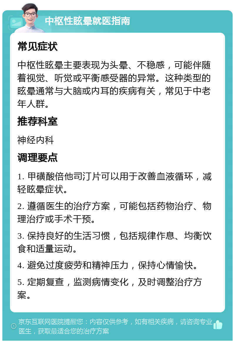 中枢性眩晕就医指南 常见症状 中枢性眩晕主要表现为头晕、不稳感，可能伴随着视觉、听觉或平衡感受器的异常。这种类型的眩晕通常与大脑或内耳的疾病有关，常见于中老年人群。 推荐科室 神经内科 调理要点 1. 甲磺酸倍他司汀片可以用于改善血液循环，减轻眩晕症状。 2. 遵循医生的治疗方案，可能包括药物治疗、物理治疗或手术干预。 3. 保持良好的生活习惯，包括规律作息、均衡饮食和适量运动。 4. 避免过度疲劳和精神压力，保持心情愉快。 5. 定期复查，监测病情变化，及时调整治疗方案。