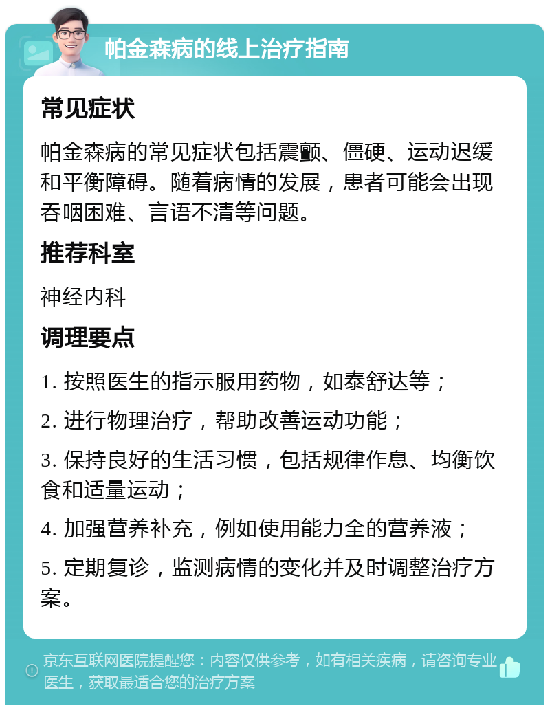 帕金森病的线上治疗指南 常见症状 帕金森病的常见症状包括震颤、僵硬、运动迟缓和平衡障碍。随着病情的发展，患者可能会出现吞咽困难、言语不清等问题。 推荐科室 神经内科 调理要点 1. 按照医生的指示服用药物，如泰舒达等； 2. 进行物理治疗，帮助改善运动功能； 3. 保持良好的生活习惯，包括规律作息、均衡饮食和适量运动； 4. 加强营养补充，例如使用能力全的营养液； 5. 定期复诊，监测病情的变化并及时调整治疗方案。