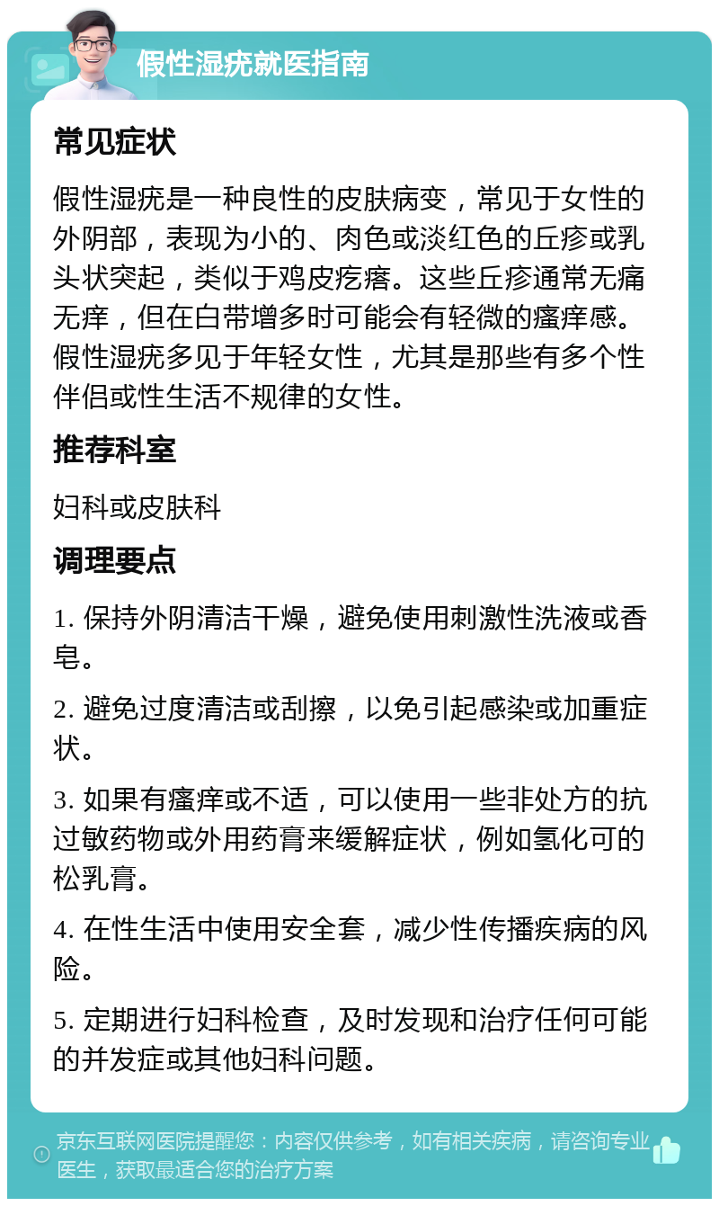 假性湿疣就医指南 常见症状 假性湿疣是一种良性的皮肤病变，常见于女性的外阴部，表现为小的、肉色或淡红色的丘疹或乳头状突起，类似于鸡皮疙瘩。这些丘疹通常无痛无痒，但在白带增多时可能会有轻微的瘙痒感。假性湿疣多见于年轻女性，尤其是那些有多个性伴侣或性生活不规律的女性。 推荐科室 妇科或皮肤科 调理要点 1. 保持外阴清洁干燥，避免使用刺激性洗液或香皂。 2. 避免过度清洁或刮擦，以免引起感染或加重症状。 3. 如果有瘙痒或不适，可以使用一些非处方的抗过敏药物或外用药膏来缓解症状，例如氢化可的松乳膏。 4. 在性生活中使用安全套，减少性传播疾病的风险。 5. 定期进行妇科检查，及时发现和治疗任何可能的并发症或其他妇科问题。