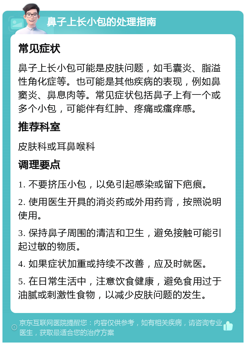 鼻子上长小包的处理指南 常见症状 鼻子上长小包可能是皮肤问题，如毛囊炎、脂溢性角化症等。也可能是其他疾病的表现，例如鼻窦炎、鼻息肉等。常见症状包括鼻子上有一个或多个小包，可能伴有红肿、疼痛或瘙痒感。 推荐科室 皮肤科或耳鼻喉科 调理要点 1. 不要挤压小包，以免引起感染或留下疤痕。 2. 使用医生开具的消炎药或外用药膏，按照说明使用。 3. 保持鼻子周围的清洁和卫生，避免接触可能引起过敏的物质。 4. 如果症状加重或持续不改善，应及时就医。 5. 在日常生活中，注意饮食健康，避免食用过于油腻或刺激性食物，以减少皮肤问题的发生。