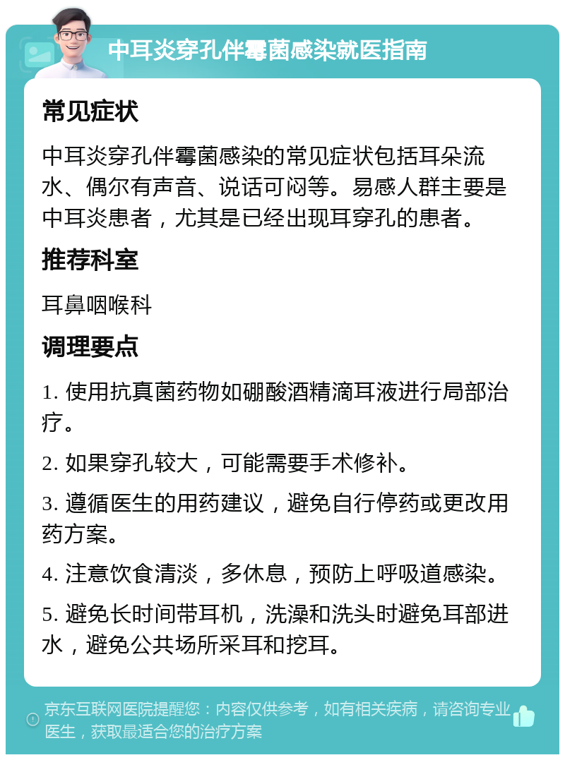 中耳炎穿孔伴霉菌感染就医指南 常见症状 中耳炎穿孔伴霉菌感染的常见症状包括耳朵流水、偶尔有声音、说话可闷等。易感人群主要是中耳炎患者，尤其是已经出现耳穿孔的患者。 推荐科室 耳鼻咽喉科 调理要点 1. 使用抗真菌药物如硼酸酒精滴耳液进行局部治疗。 2. 如果穿孔较大，可能需要手术修补。 3. 遵循医生的用药建议，避免自行停药或更改用药方案。 4. 注意饮食清淡，多休息，预防上呼吸道感染。 5. 避免长时间带耳机，洗澡和洗头时避免耳部进水，避免公共场所采耳和挖耳。