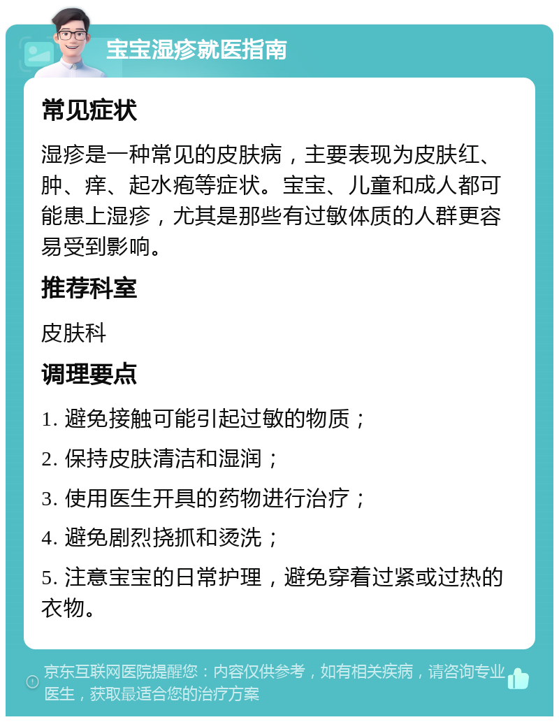 宝宝湿疹就医指南 常见症状 湿疹是一种常见的皮肤病，主要表现为皮肤红、肿、痒、起水疱等症状。宝宝、儿童和成人都可能患上湿疹，尤其是那些有过敏体质的人群更容易受到影响。 推荐科室 皮肤科 调理要点 1. 避免接触可能引起过敏的物质； 2. 保持皮肤清洁和湿润； 3. 使用医生开具的药物进行治疗； 4. 避免剧烈挠抓和烫洗； 5. 注意宝宝的日常护理，避免穿着过紧或过热的衣物。