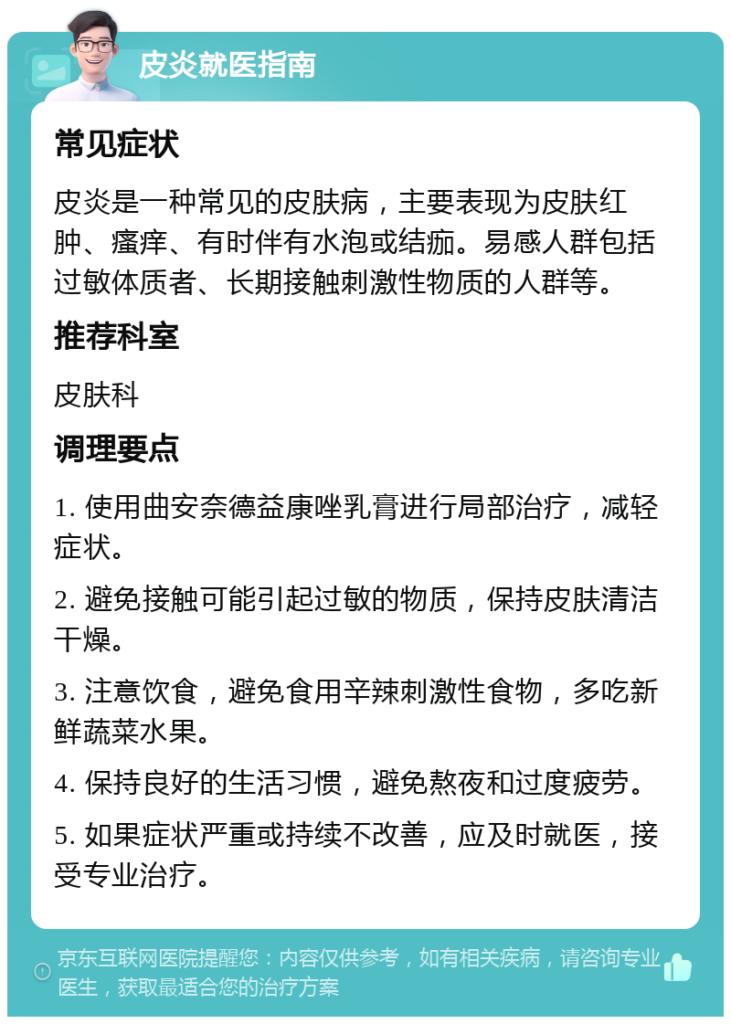 皮炎就医指南 常见症状 皮炎是一种常见的皮肤病，主要表现为皮肤红肿、瘙痒、有时伴有水泡或结痂。易感人群包括过敏体质者、长期接触刺激性物质的人群等。 推荐科室 皮肤科 调理要点 1. 使用曲安奈德益康唑乳膏进行局部治疗，减轻症状。 2. 避免接触可能引起过敏的物质，保持皮肤清洁干燥。 3. 注意饮食，避免食用辛辣刺激性食物，多吃新鲜蔬菜水果。 4. 保持良好的生活习惯，避免熬夜和过度疲劳。 5. 如果症状严重或持续不改善，应及时就医，接受专业治疗。