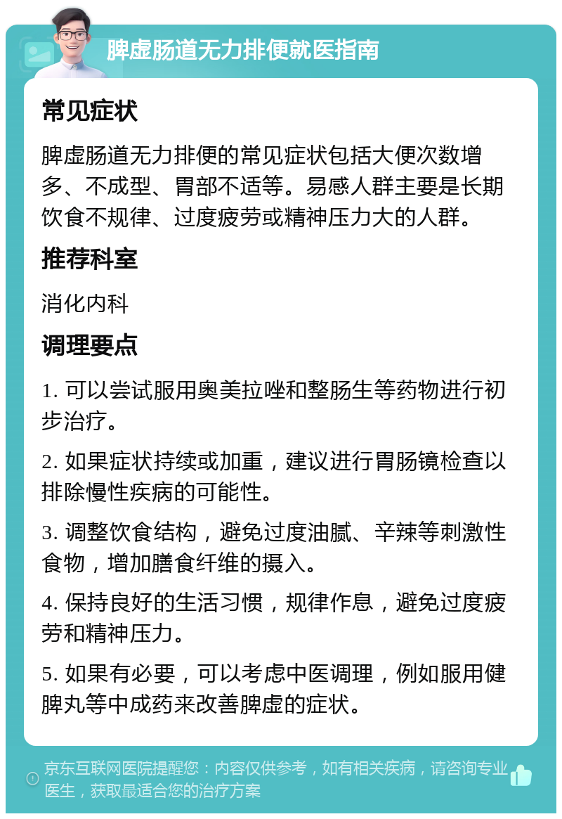 脾虚肠道无力排便就医指南 常见症状 脾虚肠道无力排便的常见症状包括大便次数增多、不成型、胃部不适等。易感人群主要是长期饮食不规律、过度疲劳或精神压力大的人群。 推荐科室 消化内科 调理要点 1. 可以尝试服用奥美拉唑和整肠生等药物进行初步治疗。 2. 如果症状持续或加重，建议进行胃肠镜检查以排除慢性疾病的可能性。 3. 调整饮食结构，避免过度油腻、辛辣等刺激性食物，增加膳食纤维的摄入。 4. 保持良好的生活习惯，规律作息，避免过度疲劳和精神压力。 5. 如果有必要，可以考虑中医调理，例如服用健脾丸等中成药来改善脾虚的症状。