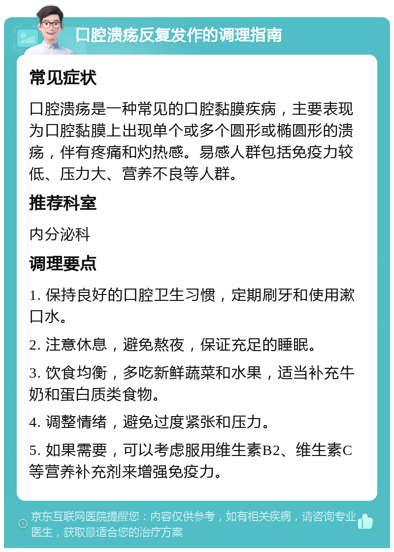 口腔溃疡反复发作的调理指南 常见症状 口腔溃疡是一种常见的口腔黏膜疾病，主要表现为口腔黏膜上出现单个或多个圆形或椭圆形的溃疡，伴有疼痛和灼热感。易感人群包括免疫力较低、压力大、营养不良等人群。 推荐科室 内分泌科 调理要点 1. 保持良好的口腔卫生习惯，定期刷牙和使用漱口水。 2. 注意休息，避免熬夜，保证充足的睡眠。 3. 饮食均衡，多吃新鲜蔬菜和水果，适当补充牛奶和蛋白质类食物。 4. 调整情绪，避免过度紧张和压力。 5. 如果需要，可以考虑服用维生素B2、维生素C等营养补充剂来增强免疫力。