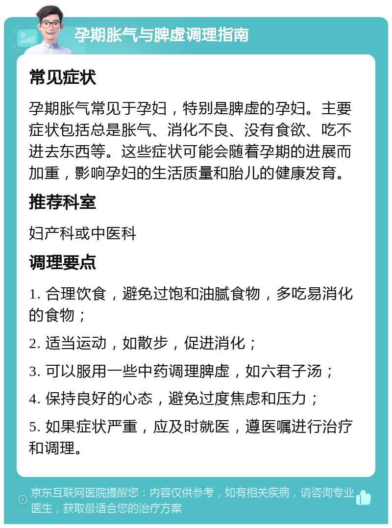 孕期胀气与脾虚调理指南 常见症状 孕期胀气常见于孕妇，特别是脾虚的孕妇。主要症状包括总是胀气、消化不良、没有食欲、吃不进去东西等。这些症状可能会随着孕期的进展而加重，影响孕妇的生活质量和胎儿的健康发育。 推荐科室 妇产科或中医科 调理要点 1. 合理饮食，避免过饱和油腻食物，多吃易消化的食物； 2. 适当运动，如散步，促进消化； 3. 可以服用一些中药调理脾虚，如六君子汤； 4. 保持良好的心态，避免过度焦虑和压力； 5. 如果症状严重，应及时就医，遵医嘱进行治疗和调理。