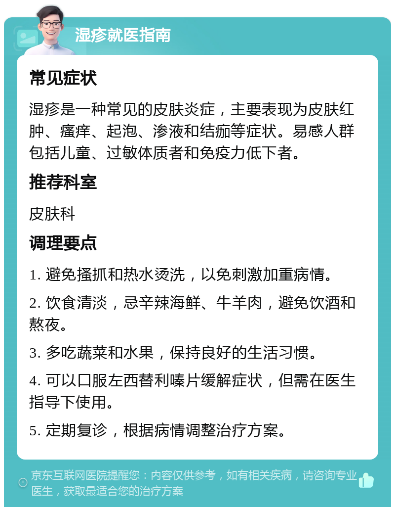 湿疹就医指南 常见症状 湿疹是一种常见的皮肤炎症，主要表现为皮肤红肿、瘙痒、起泡、渗液和结痂等症状。易感人群包括儿童、过敏体质者和免疫力低下者。 推荐科室 皮肤科 调理要点 1. 避免搔抓和热水烫洗，以免刺激加重病情。 2. 饮食清淡，忌辛辣海鲜、牛羊肉，避免饮酒和熬夜。 3. 多吃蔬菜和水果，保持良好的生活习惯。 4. 可以口服左西替利嗪片缓解症状，但需在医生指导下使用。 5. 定期复诊，根据病情调整治疗方案。