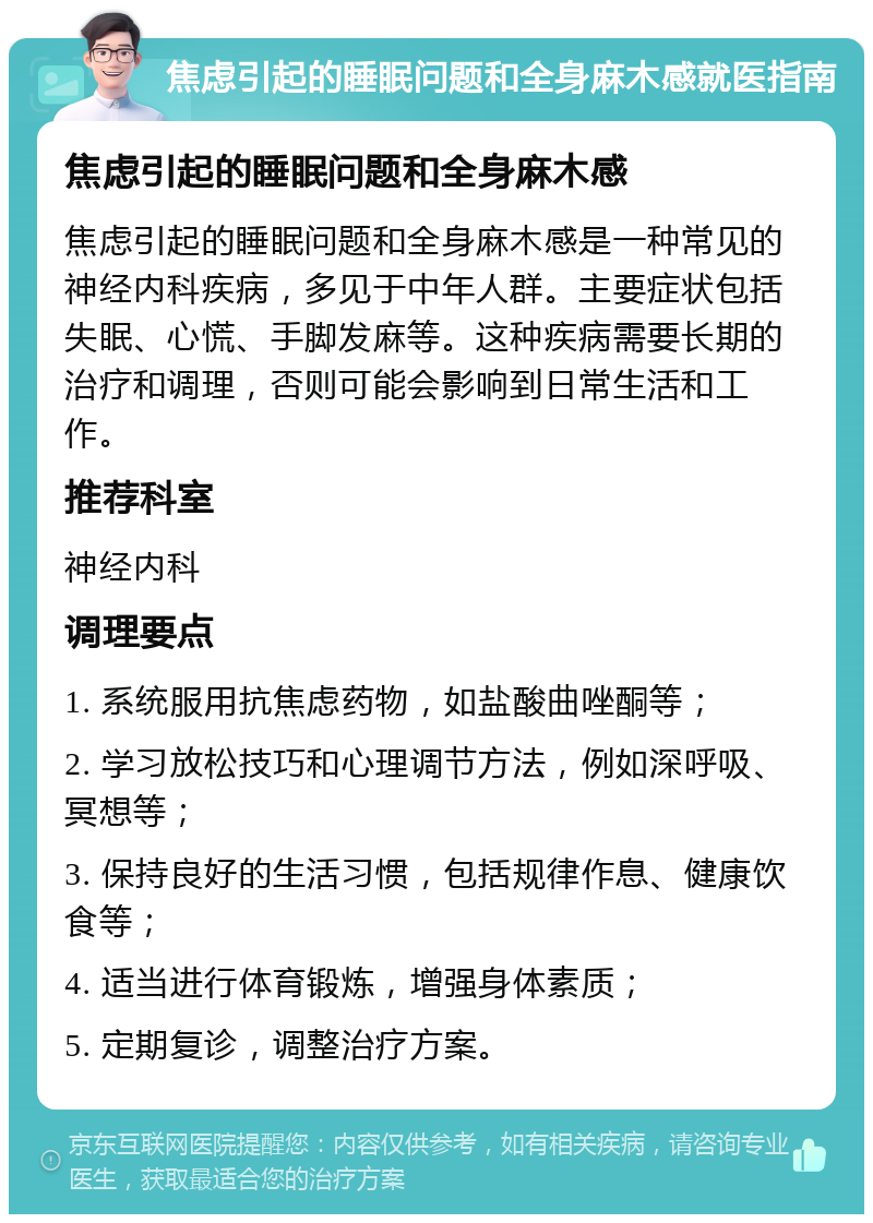 焦虑引起的睡眠问题和全身麻木感就医指南 焦虑引起的睡眠问题和全身麻木感 焦虑引起的睡眠问题和全身麻木感是一种常见的神经内科疾病，多见于中年人群。主要症状包括失眠、心慌、手脚发麻等。这种疾病需要长期的治疗和调理，否则可能会影响到日常生活和工作。 推荐科室 神经内科 调理要点 1. 系统服用抗焦虑药物，如盐酸曲唑酮等； 2. 学习放松技巧和心理调节方法，例如深呼吸、冥想等； 3. 保持良好的生活习惯，包括规律作息、健康饮食等； 4. 适当进行体育锻炼，增强身体素质； 5. 定期复诊，调整治疗方案。