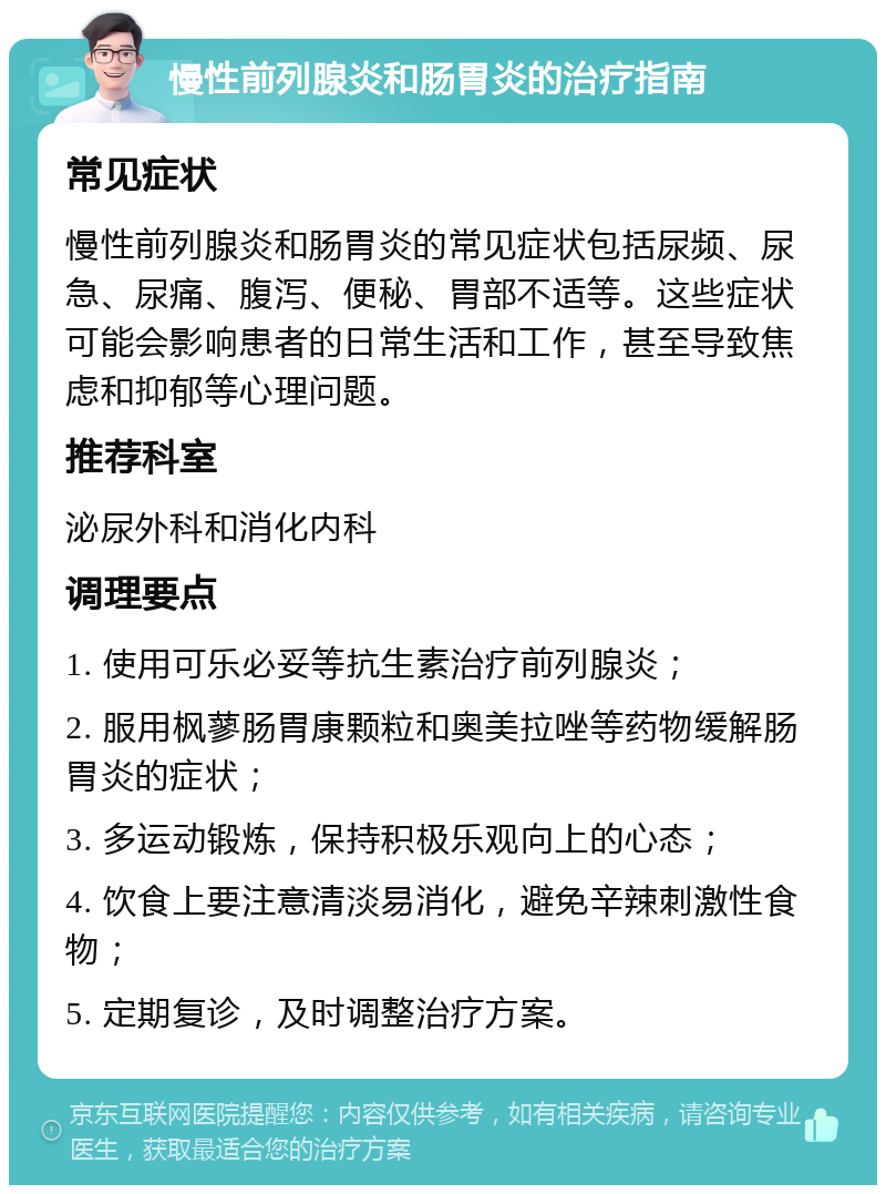 慢性前列腺炎和肠胃炎的治疗指南 常见症状 慢性前列腺炎和肠胃炎的常见症状包括尿频、尿急、尿痛、腹泻、便秘、胃部不适等。这些症状可能会影响患者的日常生活和工作，甚至导致焦虑和抑郁等心理问题。 推荐科室 泌尿外科和消化内科 调理要点 1. 使用可乐必妥等抗生素治疗前列腺炎； 2. 服用枫蓼肠胃康颗粒和奥美拉唑等药物缓解肠胃炎的症状； 3. 多运动锻炼，保持积极乐观向上的心态； 4. 饮食上要注意清淡易消化，避免辛辣刺激性食物； 5. 定期复诊，及时调整治疗方案。