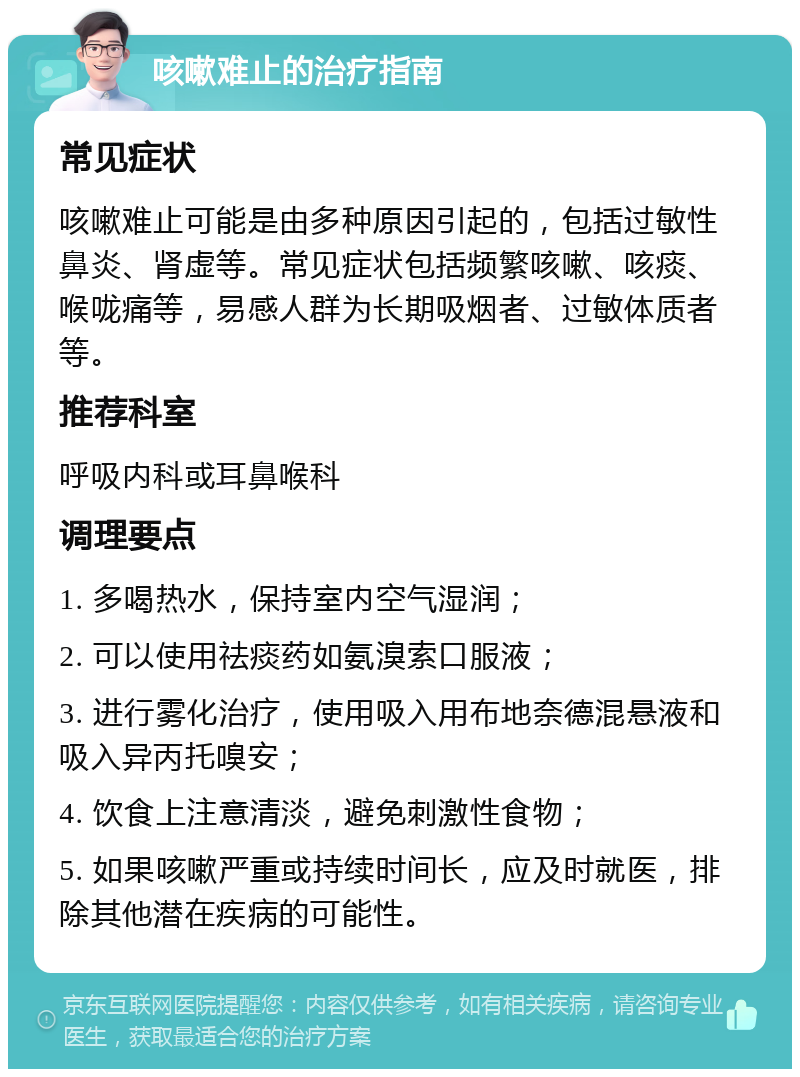 咳嗽难止的治疗指南 常见症状 咳嗽难止可能是由多种原因引起的，包括过敏性鼻炎、肾虚等。常见症状包括频繁咳嗽、咳痰、喉咙痛等，易感人群为长期吸烟者、过敏体质者等。 推荐科室 呼吸内科或耳鼻喉科 调理要点 1. 多喝热水，保持室内空气湿润； 2. 可以使用祛痰药如氨溴索口服液； 3. 进行雾化治疗，使用吸入用布地奈德混悬液和吸入异丙托嗅安； 4. 饮食上注意清淡，避免刺激性食物； 5. 如果咳嗽严重或持续时间长，应及时就医，排除其他潜在疾病的可能性。