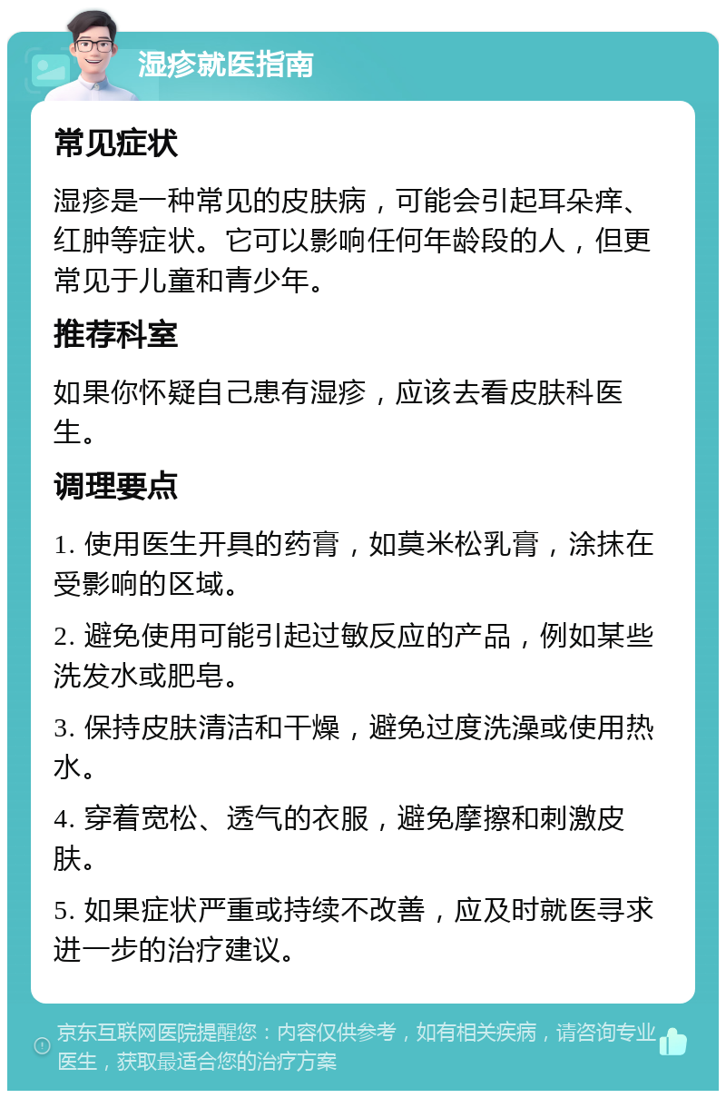 湿疹就医指南 常见症状 湿疹是一种常见的皮肤病，可能会引起耳朵痒、红肿等症状。它可以影响任何年龄段的人，但更常见于儿童和青少年。 推荐科室 如果你怀疑自己患有湿疹，应该去看皮肤科医生。 调理要点 1. 使用医生开具的药膏，如莫米松乳膏，涂抹在受影响的区域。 2. 避免使用可能引起过敏反应的产品，例如某些洗发水或肥皂。 3. 保持皮肤清洁和干燥，避免过度洗澡或使用热水。 4. 穿着宽松、透气的衣服，避免摩擦和刺激皮肤。 5. 如果症状严重或持续不改善，应及时就医寻求进一步的治疗建议。