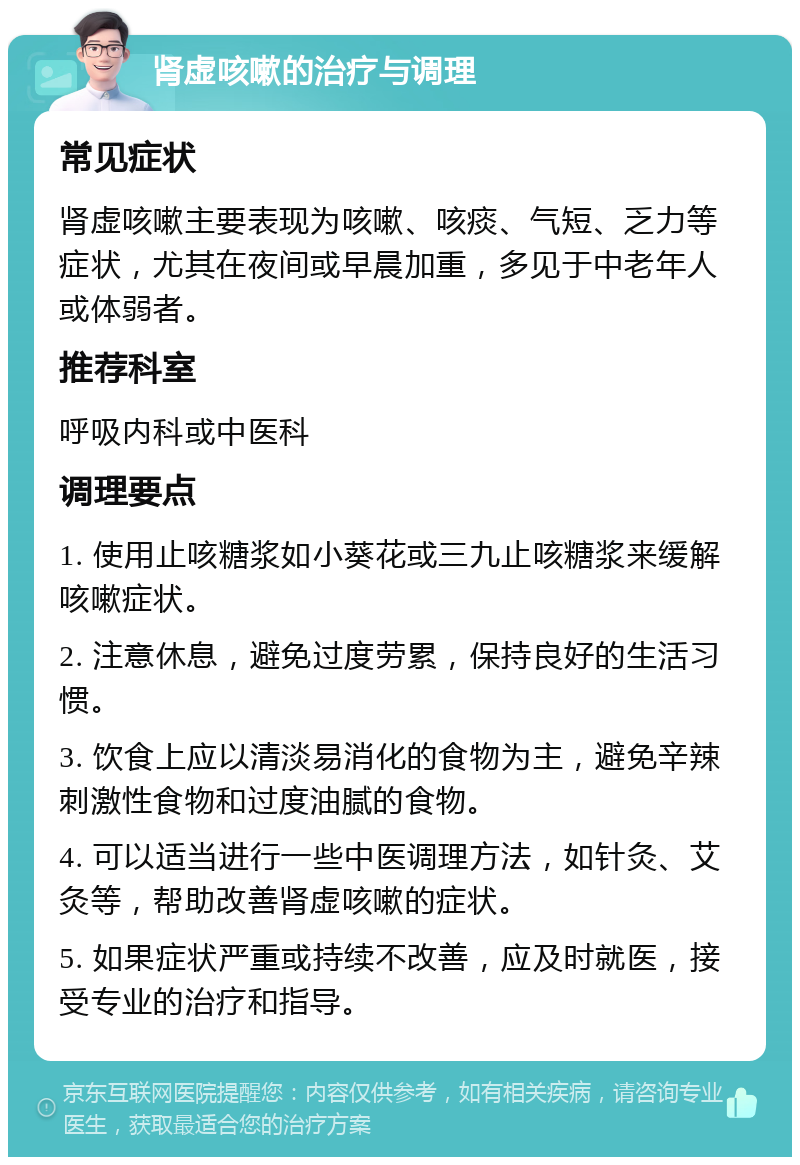 肾虚咳嗽的治疗与调理 常见症状 肾虚咳嗽主要表现为咳嗽、咳痰、气短、乏力等症状，尤其在夜间或早晨加重，多见于中老年人或体弱者。 推荐科室 呼吸内科或中医科 调理要点 1. 使用止咳糖浆如小葵花或三九止咳糖浆来缓解咳嗽症状。 2. 注意休息，避免过度劳累，保持良好的生活习惯。 3. 饮食上应以清淡易消化的食物为主，避免辛辣刺激性食物和过度油腻的食物。 4. 可以适当进行一些中医调理方法，如针灸、艾灸等，帮助改善肾虚咳嗽的症状。 5. 如果症状严重或持续不改善，应及时就医，接受专业的治疗和指导。