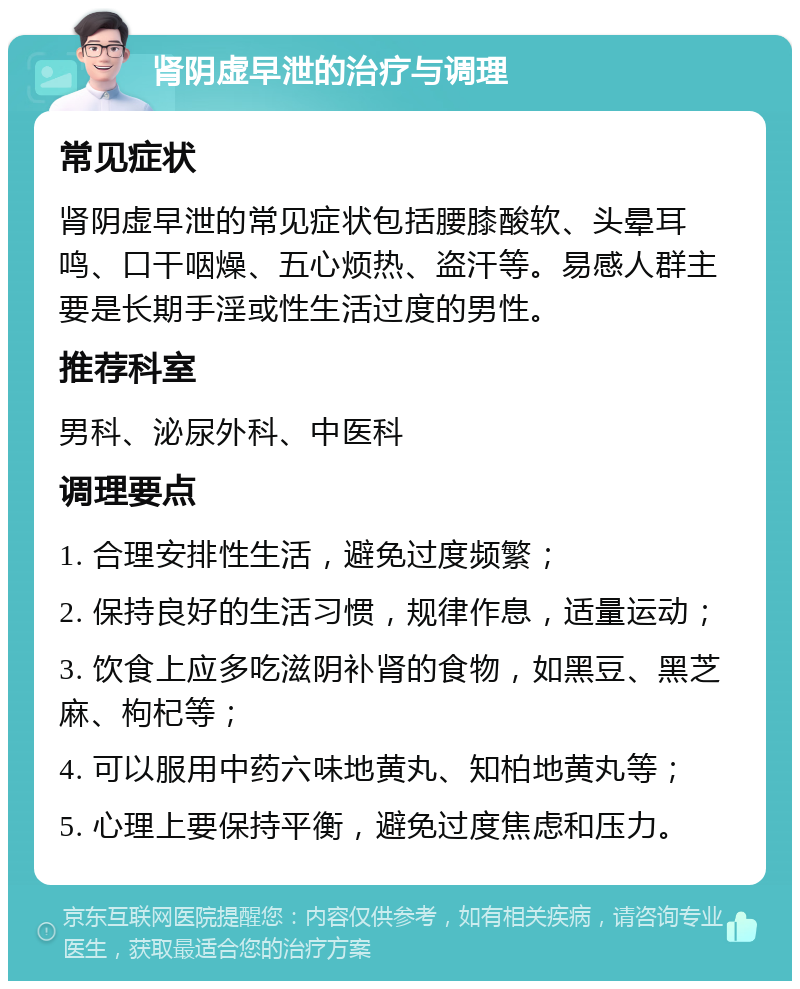 肾阴虚早泄的治疗与调理 常见症状 肾阴虚早泄的常见症状包括腰膝酸软、头晕耳鸣、口干咽燥、五心烦热、盗汗等。易感人群主要是长期手淫或性生活过度的男性。 推荐科室 男科、泌尿外科、中医科 调理要点 1. 合理安排性生活，避免过度频繁； 2. 保持良好的生活习惯，规律作息，适量运动； 3. 饮食上应多吃滋阴补肾的食物，如黑豆、黑芝麻、枸杞等； 4. 可以服用中药六味地黄丸、知柏地黄丸等； 5. 心理上要保持平衡，避免过度焦虑和压力。