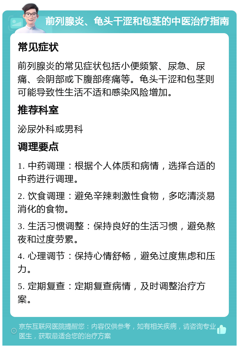 前列腺炎、龟头干涩和包茎的中医治疗指南 常见症状 前列腺炎的常见症状包括小便频繁、尿急、尿痛、会阴部或下腹部疼痛等。龟头干涩和包茎则可能导致性生活不适和感染风险增加。 推荐科室 泌尿外科或男科 调理要点 1. 中药调理：根据个人体质和病情，选择合适的中药进行调理。 2. 饮食调理：避免辛辣刺激性食物，多吃清淡易消化的食物。 3. 生活习惯调整：保持良好的生活习惯，避免熬夜和过度劳累。 4. 心理调节：保持心情舒畅，避免过度焦虑和压力。 5. 定期复查：定期复查病情，及时调整治疗方案。