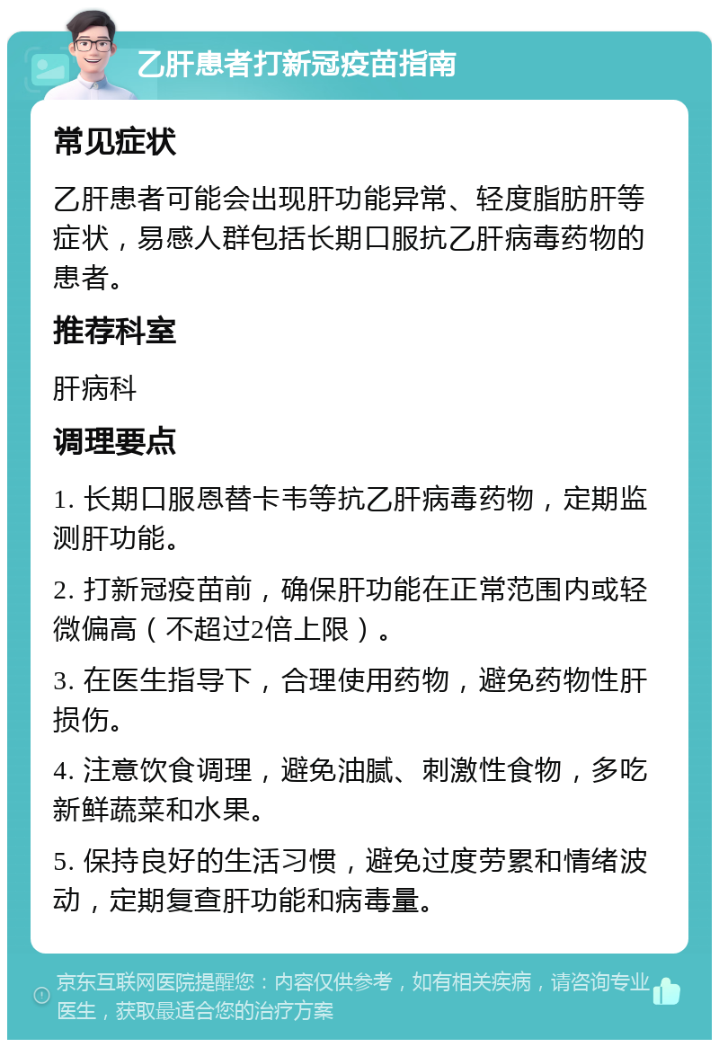 乙肝患者打新冠疫苗指南 常见症状 乙肝患者可能会出现肝功能异常、轻度脂肪肝等症状，易感人群包括长期口服抗乙肝病毒药物的患者。 推荐科室 肝病科 调理要点 1. 长期口服恩替卡韦等抗乙肝病毒药物，定期监测肝功能。 2. 打新冠疫苗前，确保肝功能在正常范围内或轻微偏高（不超过2倍上限）。 3. 在医生指导下，合理使用药物，避免药物性肝损伤。 4. 注意饮食调理，避免油腻、刺激性食物，多吃新鲜蔬菜和水果。 5. 保持良好的生活习惯，避免过度劳累和情绪波动，定期复查肝功能和病毒量。