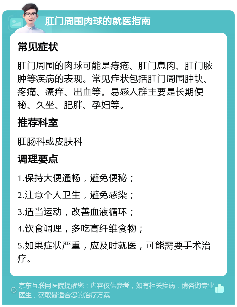 肛门周围肉球的就医指南 常见症状 肛门周围的肉球可能是痔疮、肛门息肉、肛门脓肿等疾病的表现。常见症状包括肛门周围肿块、疼痛、瘙痒、出血等。易感人群主要是长期便秘、久坐、肥胖、孕妇等。 推荐科室 肛肠科或皮肤科 调理要点 1.保持大便通畅，避免便秘； 2.注意个人卫生，避免感染； 3.适当运动，改善血液循环； 4.饮食调理，多吃高纤维食物； 5.如果症状严重，应及时就医，可能需要手术治疗。