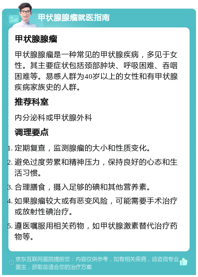 甲状腺腺瘤就医指南 甲状腺腺瘤 甲状腺腺瘤是一种常见的甲状腺疾病，多见于女性。其主要症状包括颈部肿块、呼吸困难、吞咽困难等。易感人群为40岁以上的女性和有甲状腺疾病家族史的人群。 推荐科室 内分泌科或甲状腺外科 调理要点 定期复查，监测腺瘤的大小和性质变化。 避免过度劳累和精神压力，保持良好的心态和生活习惯。 合理膳食，摄入足够的碘和其他营养素。 如果腺瘤较大或有恶变风险，可能需要手术治疗或放射性碘治疗。 遵医嘱服用相关药物，如甲状腺激素替代治疗药物等。