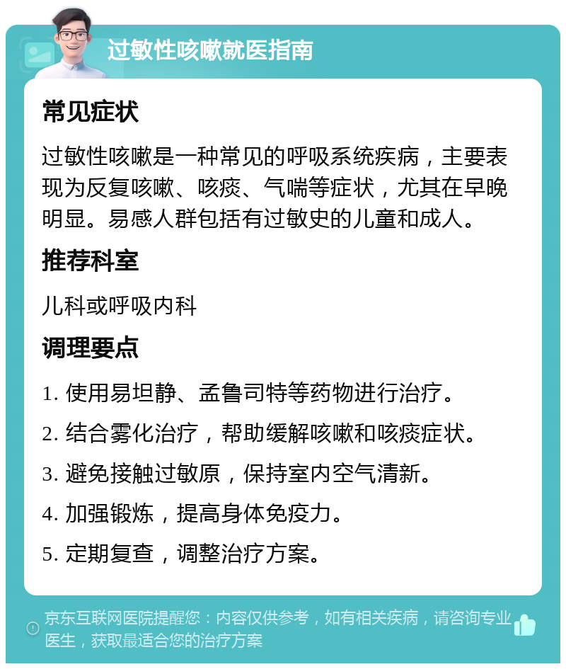 过敏性咳嗽就医指南 常见症状 过敏性咳嗽是一种常见的呼吸系统疾病，主要表现为反复咳嗽、咳痰、气喘等症状，尤其在早晚明显。易感人群包括有过敏史的儿童和成人。 推荐科室 儿科或呼吸内科 调理要点 1. 使用易坦静、孟鲁司特等药物进行治疗。 2. 结合雾化治疗，帮助缓解咳嗽和咳痰症状。 3. 避免接触过敏原，保持室内空气清新。 4. 加强锻炼，提高身体免疫力。 5. 定期复查，调整治疗方案。