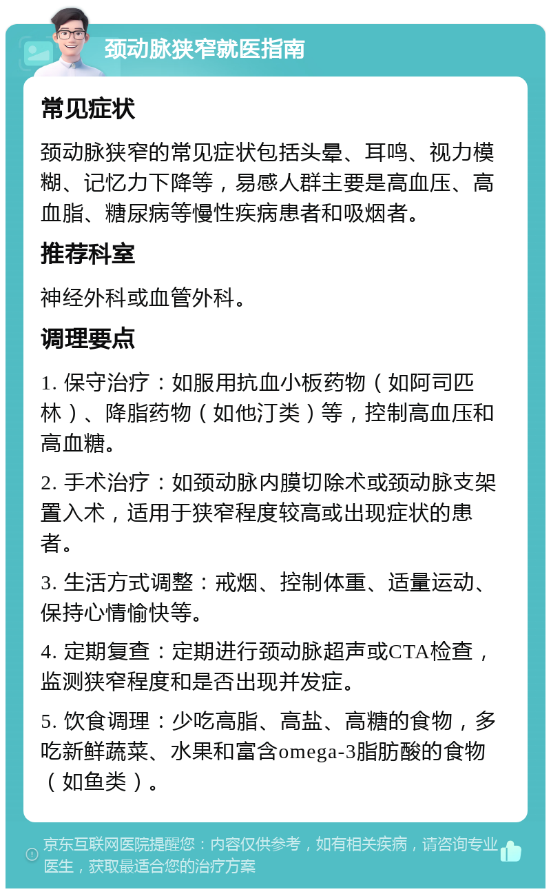 颈动脉狭窄就医指南 常见症状 颈动脉狭窄的常见症状包括头晕、耳鸣、视力模糊、记忆力下降等，易感人群主要是高血压、高血脂、糖尿病等慢性疾病患者和吸烟者。 推荐科室 神经外科或血管外科。 调理要点 1. 保守治疗：如服用抗血小板药物（如阿司匹林）、降脂药物（如他汀类）等，控制高血压和高血糖。 2. 手术治疗：如颈动脉内膜切除术或颈动脉支架置入术，适用于狭窄程度较高或出现症状的患者。 3. 生活方式调整：戒烟、控制体重、适量运动、保持心情愉快等。 4. 定期复查：定期进行颈动脉超声或CTA检查，监测狭窄程度和是否出现并发症。 5. 饮食调理：少吃高脂、高盐、高糖的食物，多吃新鲜蔬菜、水果和富含omega-3脂肪酸的食物（如鱼类）。