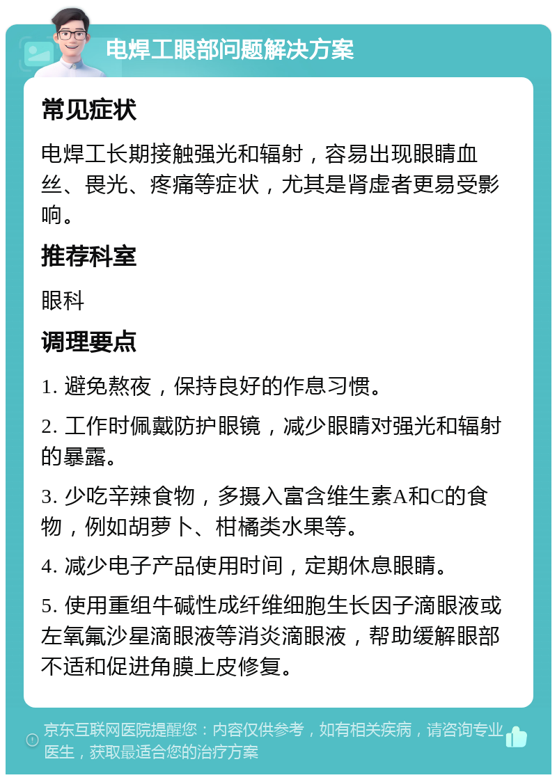 电焊工眼部问题解决方案 常见症状 电焊工长期接触强光和辐射，容易出现眼睛血丝、畏光、疼痛等症状，尤其是肾虚者更易受影响。 推荐科室 眼科 调理要点 1. 避免熬夜，保持良好的作息习惯。 2. 工作时佩戴防护眼镜，减少眼睛对强光和辐射的暴露。 3. 少吃辛辣食物，多摄入富含维生素A和C的食物，例如胡萝卜、柑橘类水果等。 4. 减少电子产品使用时间，定期休息眼睛。 5. 使用重组牛碱性成纤维细胞生长因子滴眼液或左氧氟沙星滴眼液等消炎滴眼液，帮助缓解眼部不适和促进角膜上皮修复。