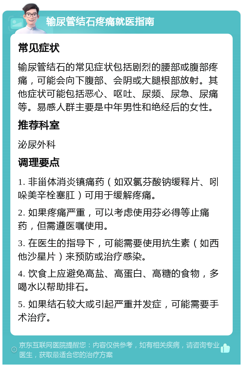 输尿管结石疼痛就医指南 常见症状 输尿管结石的常见症状包括剧烈的腰部或腹部疼痛，可能会向下腹部、会阴或大腿根部放射。其他症状可能包括恶心、呕吐、尿频、尿急、尿痛等。易感人群主要是中年男性和绝经后的女性。 推荐科室 泌尿外科 调理要点 1. 非甾体消炎镇痛药（如双氯芬酸钠缓释片、吲哚美辛栓塞肛）可用于缓解疼痛。 2. 如果疼痛严重，可以考虑使用芬必得等止痛药，但需遵医嘱使用。 3. 在医生的指导下，可能需要使用抗生素（如西他沙星片）来预防或治疗感染。 4. 饮食上应避免高盐、高蛋白、高糖的食物，多喝水以帮助排石。 5. 如果结石较大或引起严重并发症，可能需要手术治疗。