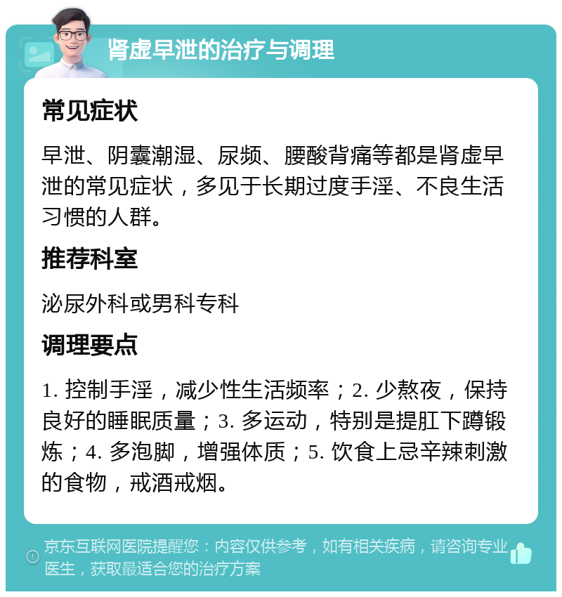 肾虚早泄的治疗与调理 常见症状 早泄、阴囊潮湿、尿频、腰酸背痛等都是肾虚早泄的常见症状，多见于长期过度手淫、不良生活习惯的人群。 推荐科室 泌尿外科或男科专科 调理要点 1. 控制手淫，减少性生活频率；2. 少熬夜，保持良好的睡眠质量；3. 多运动，特别是提肛下蹲锻炼；4. 多泡脚，增强体质；5. 饮食上忌辛辣刺激的食物，戒酒戒烟。