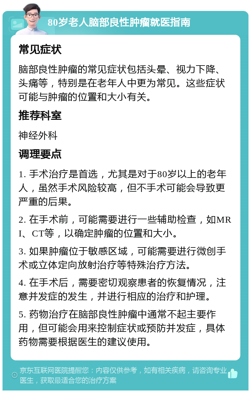 80岁老人脑部良性肿瘤就医指南 常见症状 脑部良性肿瘤的常见症状包括头晕、视力下降、头痛等，特别是在老年人中更为常见。这些症状可能与肿瘤的位置和大小有关。 推荐科室 神经外科 调理要点 1. 手术治疗是首选，尤其是对于80岁以上的老年人，虽然手术风险较高，但不手术可能会导致更严重的后果。 2. 在手术前，可能需要进行一些辅助检查，如MRI、CT等，以确定肿瘤的位置和大小。 3. 如果肿瘤位于敏感区域，可能需要进行微创手术或立体定向放射治疗等特殊治疗方法。 4. 在手术后，需要密切观察患者的恢复情况，注意并发症的发生，并进行相应的治疗和护理。 5. 药物治疗在脑部良性肿瘤中通常不起主要作用，但可能会用来控制症状或预防并发症，具体药物需要根据医生的建议使用。