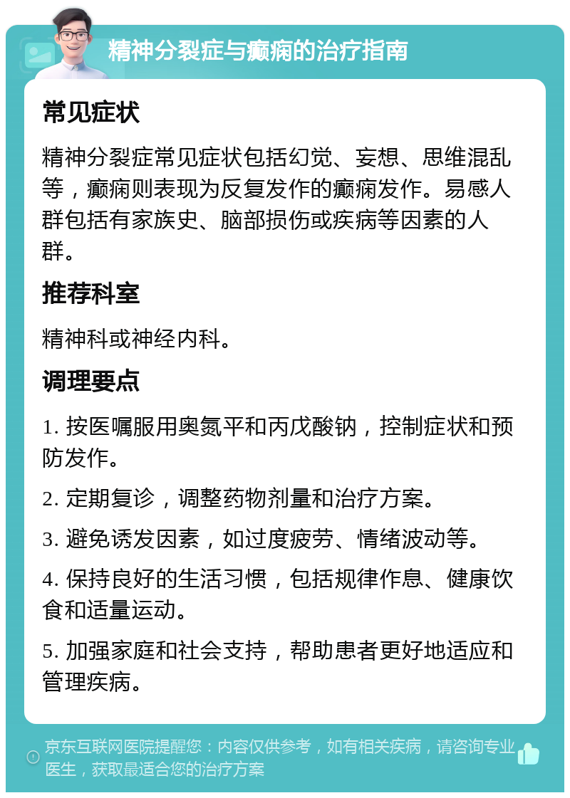 精神分裂症与癫痫的治疗指南 常见症状 精神分裂症常见症状包括幻觉、妄想、思维混乱等，癫痫则表现为反复发作的癫痫发作。易感人群包括有家族史、脑部损伤或疾病等因素的人群。 推荐科室 精神科或神经内科。 调理要点 1. 按医嘱服用奥氮平和丙戊酸钠，控制症状和预防发作。 2. 定期复诊，调整药物剂量和治疗方案。 3. 避免诱发因素，如过度疲劳、情绪波动等。 4. 保持良好的生活习惯，包括规律作息、健康饮食和适量运动。 5. 加强家庭和社会支持，帮助患者更好地适应和管理疾病。