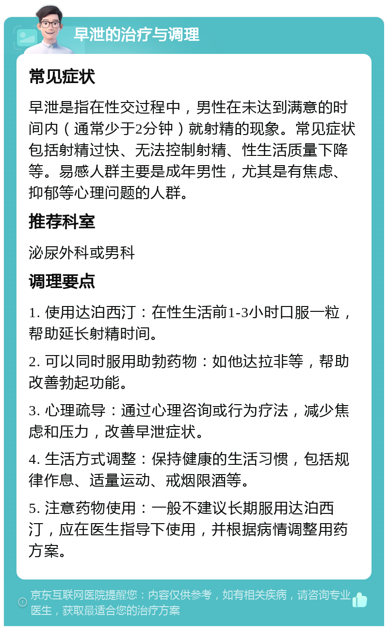 早泄的治疗与调理 常见症状 早泄是指在性交过程中，男性在未达到满意的时间内（通常少于2分钟）就射精的现象。常见症状包括射精过快、无法控制射精、性生活质量下降等。易感人群主要是成年男性，尤其是有焦虑、抑郁等心理问题的人群。 推荐科室 泌尿外科或男科 调理要点 1. 使用达泊西汀：在性生活前1-3小时口服一粒，帮助延长射精时间。 2. 可以同时服用助勃药物：如他达拉非等，帮助改善勃起功能。 3. 心理疏导：通过心理咨询或行为疗法，减少焦虑和压力，改善早泄症状。 4. 生活方式调整：保持健康的生活习惯，包括规律作息、适量运动、戒烟限酒等。 5. 注意药物使用：一般不建议长期服用达泊西汀，应在医生指导下使用，并根据病情调整用药方案。