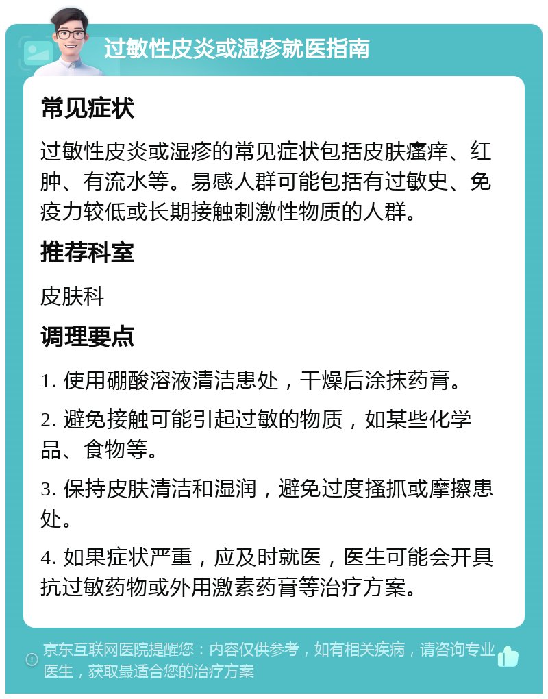 过敏性皮炎或湿疹就医指南 常见症状 过敏性皮炎或湿疹的常见症状包括皮肤瘙痒、红肿、有流水等。易感人群可能包括有过敏史、免疫力较低或长期接触刺激性物质的人群。 推荐科室 皮肤科 调理要点 1. 使用硼酸溶液清洁患处，干燥后涂抹药膏。 2. 避免接触可能引起过敏的物质，如某些化学品、食物等。 3. 保持皮肤清洁和湿润，避免过度搔抓或摩擦患处。 4. 如果症状严重，应及时就医，医生可能会开具抗过敏药物或外用激素药膏等治疗方案。