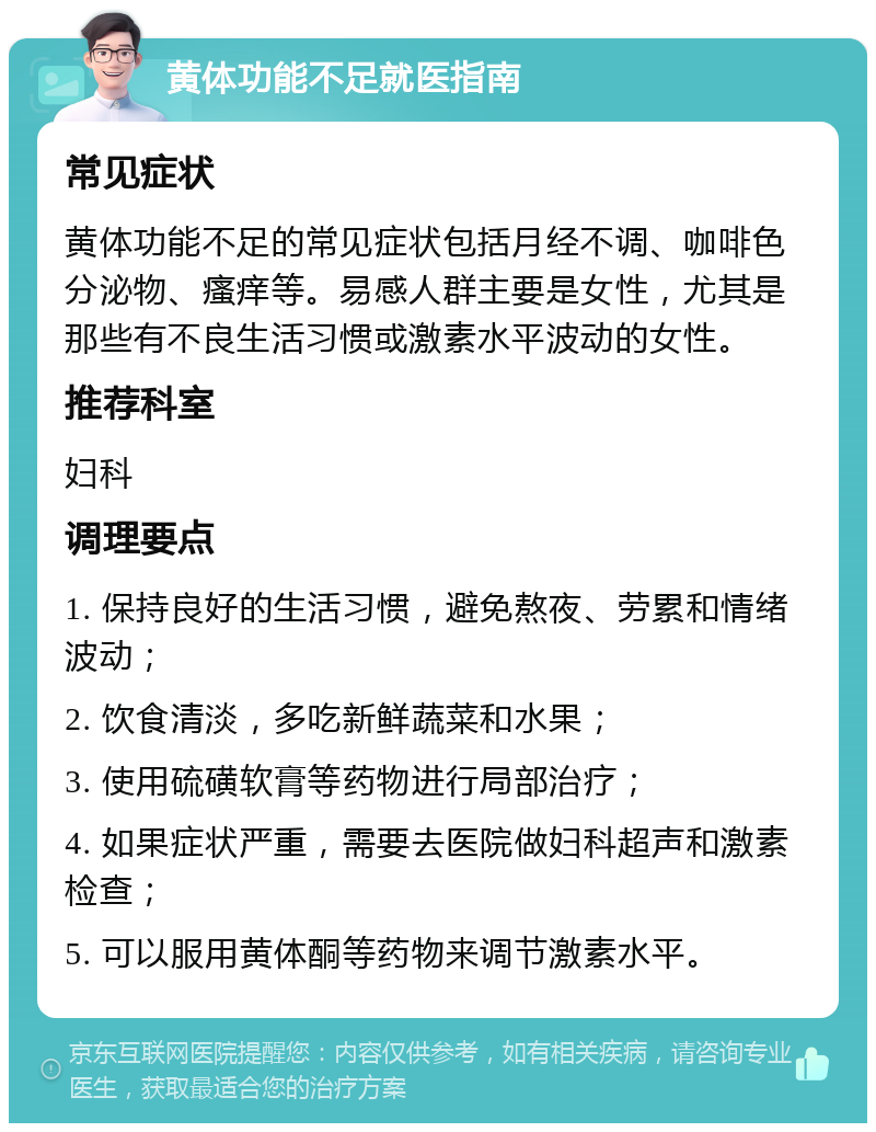 黄体功能不足就医指南 常见症状 黄体功能不足的常见症状包括月经不调、咖啡色分泌物、瘙痒等。易感人群主要是女性，尤其是那些有不良生活习惯或激素水平波动的女性。 推荐科室 妇科 调理要点 1. 保持良好的生活习惯，避免熬夜、劳累和情绪波动； 2. 饮食清淡，多吃新鲜蔬菜和水果； 3. 使用硫磺软膏等药物进行局部治疗； 4. 如果症状严重，需要去医院做妇科超声和激素检查； 5. 可以服用黄体酮等药物来调节激素水平。