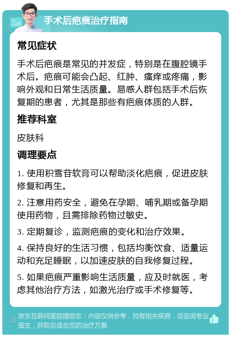 手术后疤痕治疗指南 常见症状 手术后疤痕是常见的并发症，特别是在腹腔镜手术后。疤痕可能会凸起、红肿、瘙痒或疼痛，影响外观和日常生活质量。易感人群包括手术后恢复期的患者，尤其是那些有疤痕体质的人群。 推荐科室 皮肤科 调理要点 1. 使用积雪苷软膏可以帮助淡化疤痕，促进皮肤修复和再生。 2. 注意用药安全，避免在孕期、哺乳期或备孕期使用药物，且需排除药物过敏史。 3. 定期复诊，监测疤痕的变化和治疗效果。 4. 保持良好的生活习惯，包括均衡饮食、适量运动和充足睡眠，以加速皮肤的自我修复过程。 5. 如果疤痕严重影响生活质量，应及时就医，考虑其他治疗方法，如激光治疗或手术修复等。