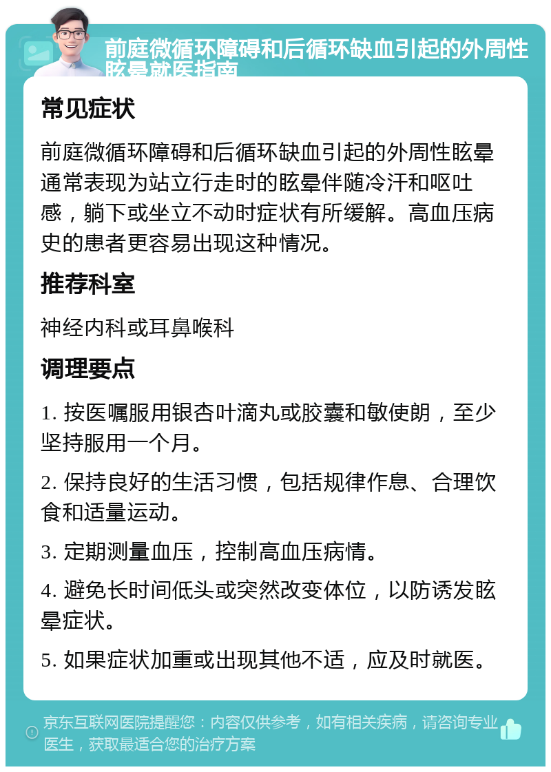 前庭微循环障碍和后循环缺血引起的外周性眩晕就医指南 常见症状 前庭微循环障碍和后循环缺血引起的外周性眩晕通常表现为站立行走时的眩晕伴随冷汗和呕吐感，躺下或坐立不动时症状有所缓解。高血压病史的患者更容易出现这种情况。 推荐科室 神经内科或耳鼻喉科 调理要点 1. 按医嘱服用银杏叶滴丸或胶囊和敏使朗，至少坚持服用一个月。 2. 保持良好的生活习惯，包括规律作息、合理饮食和适量运动。 3. 定期测量血压，控制高血压病情。 4. 避免长时间低头或突然改变体位，以防诱发眩晕症状。 5. 如果症状加重或出现其他不适，应及时就医。