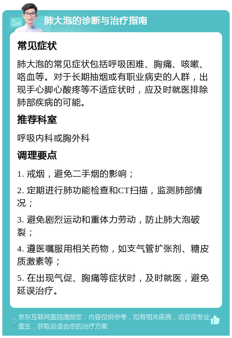 肺大泡的诊断与治疗指南 常见症状 肺大泡的常见症状包括呼吸困难、胸痛、咳嗽、咯血等。对于长期抽烟或有职业病史的人群，出现手心脚心酸疼等不适症状时，应及时就医排除肺部疾病的可能。 推荐科室 呼吸内科或胸外科 调理要点 1. 戒烟，避免二手烟的影响； 2. 定期进行肺功能检查和CT扫描，监测肺部情况； 3. 避免剧烈运动和重体力劳动，防止肺大泡破裂； 4. 遵医嘱服用相关药物，如支气管扩张剂、糖皮质激素等； 5. 在出现气促、胸痛等症状时，及时就医，避免延误治疗。