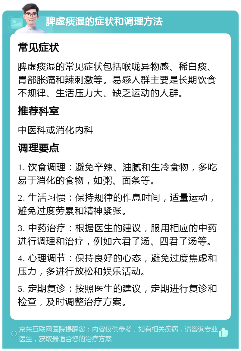 脾虚痰湿的症状和调理方法 常见症状 脾虚痰湿的常见症状包括喉咙异物感、稀白痰、胃部胀痛和辣刺激等。易感人群主要是长期饮食不规律、生活压力大、缺乏运动的人群。 推荐科室 中医科或消化内科 调理要点 1. 饮食调理：避免辛辣、油腻和生冷食物，多吃易于消化的食物，如粥、面条等。 2. 生活习惯：保持规律的作息时间，适量运动，避免过度劳累和精神紧张。 3. 中药治疗：根据医生的建议，服用相应的中药进行调理和治疗，例如六君子汤、四君子汤等。 4. 心理调节：保持良好的心态，避免过度焦虑和压力，多进行放松和娱乐活动。 5. 定期复诊：按照医生的建议，定期进行复诊和检查，及时调整治疗方案。