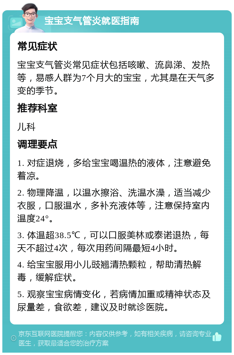 宝宝支气管炎就医指南 常见症状 宝宝支气管炎常见症状包括咳嗽、流鼻涕、发热等，易感人群为7个月大的宝宝，尤其是在天气多变的季节。 推荐科室 儿科 调理要点 1. 对症退烧，多给宝宝喝温热的液体，注意避免着凉。 2. 物理降温，以温水擦浴、洗温水澡，适当减少衣服，口服温水，多补充液体等，注意保持室内温度24°。 3. 体温超38.5℃，可以口服美林或泰诺退热，每天不超过4次，每次用药间隔最短4小时。 4. 给宝宝服用小儿豉翘清热颗粒，帮助清热解毒，缓解症状。 5. 观察宝宝病情变化，若病情加重或精神状态及尿量差，食欲差，建议及时就诊医院。