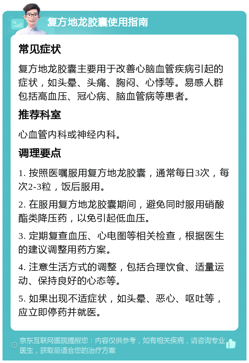 复方地龙胶囊使用指南 常见症状 复方地龙胶囊主要用于改善心脑血管疾病引起的症状，如头晕、头痛、胸闷、心悸等。易感人群包括高血压、冠心病、脑血管病等患者。 推荐科室 心血管内科或神经内科。 调理要点 1. 按照医嘱服用复方地龙胶囊，通常每日3次，每次2-3粒，饭后服用。 2. 在服用复方地龙胶囊期间，避免同时服用硝酸酯类降压药，以免引起低血压。 3. 定期复查血压、心电图等相关检查，根据医生的建议调整用药方案。 4. 注意生活方式的调整，包括合理饮食、适量运动、保持良好的心态等。 5. 如果出现不适症状，如头晕、恶心、呕吐等，应立即停药并就医。