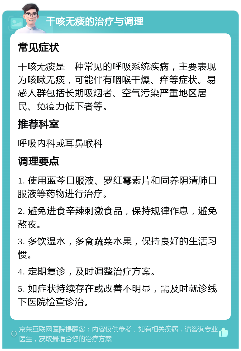 干咳无痰的治疗与调理 常见症状 干咳无痰是一种常见的呼吸系统疾病，主要表现为咳嗽无痰，可能伴有咽喉干燥、痒等症状。易感人群包括长期吸烟者、空气污染严重地区居民、免疫力低下者等。 推荐科室 呼吸内科或耳鼻喉科 调理要点 1. 使用蓝芩口服液、罗红霉素片和同养阴清肺口服液等药物进行治疗。 2. 避免进食辛辣刺激食品，保持规律作息，避免熬夜。 3. 多饮温水，多食蔬菜水果，保持良好的生活习惯。 4. 定期复诊，及时调整治疗方案。 5. 如症状持续存在或改善不明显，需及时就诊线下医院检查诊治。