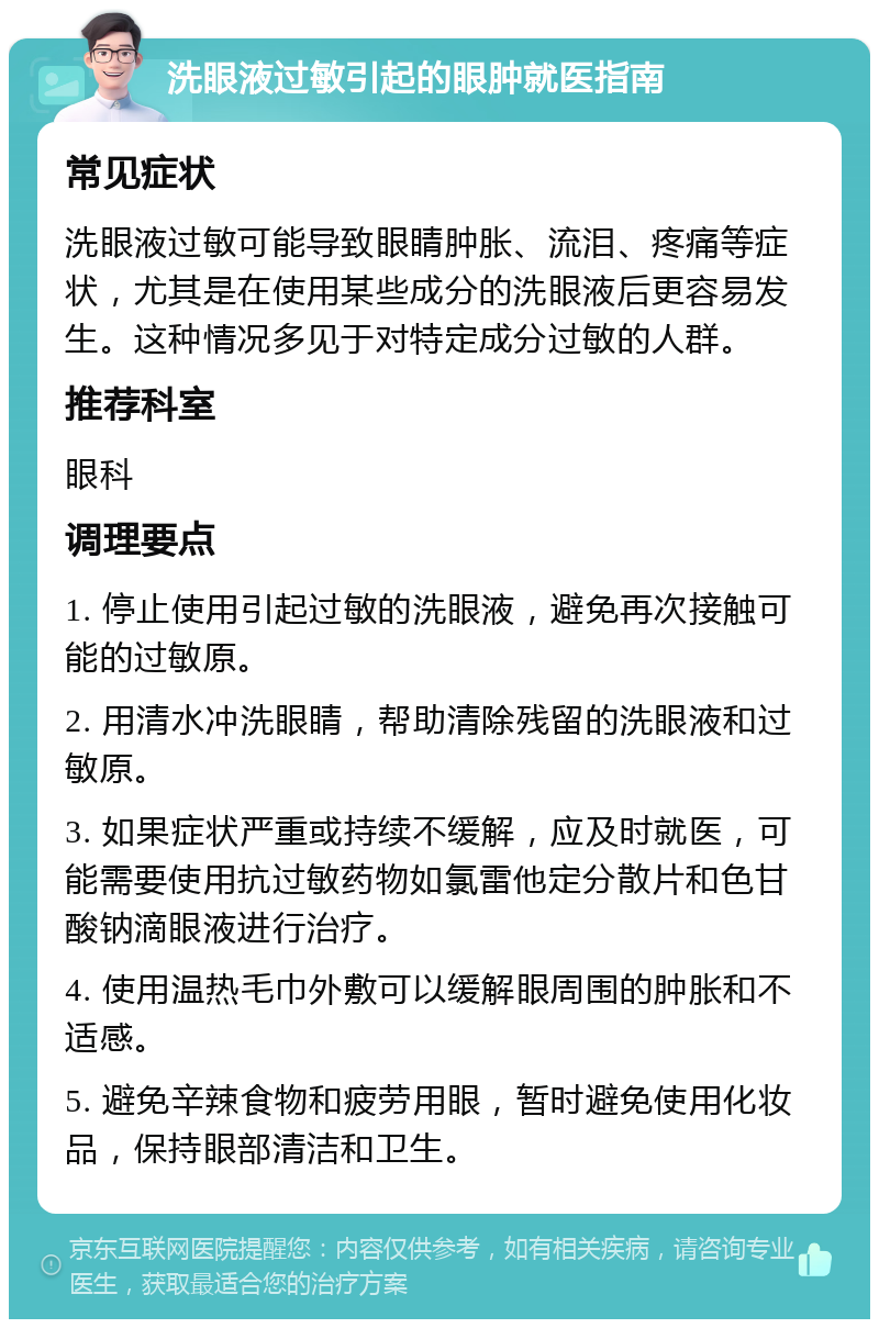 洗眼液过敏引起的眼肿就医指南 常见症状 洗眼液过敏可能导致眼睛肿胀、流泪、疼痛等症状，尤其是在使用某些成分的洗眼液后更容易发生。这种情况多见于对特定成分过敏的人群。 推荐科室 眼科 调理要点 1. 停止使用引起过敏的洗眼液，避免再次接触可能的过敏原。 2. 用清水冲洗眼睛，帮助清除残留的洗眼液和过敏原。 3. 如果症状严重或持续不缓解，应及时就医，可能需要使用抗过敏药物如氯雷他定分散片和色甘酸钠滴眼液进行治疗。 4. 使用温热毛巾外敷可以缓解眼周围的肿胀和不适感。 5. 避免辛辣食物和疲劳用眼，暂时避免使用化妆品，保持眼部清洁和卫生。