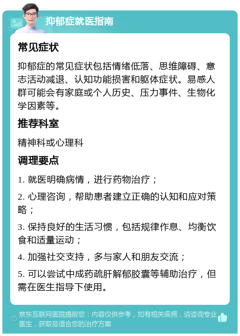 抑郁症就医指南 常见症状 抑郁症的常见症状包括情绪低落、思维障碍、意志活动减退、认知功能损害和躯体症状。易感人群可能会有家庭或个人历史、压力事件、生物化学因素等。 推荐科室 精神科或心理科 调理要点 1. 就医明确病情，进行药物治疗； 2. 心理咨询，帮助患者建立正确的认知和应对策略； 3. 保持良好的生活习惯，包括规律作息、均衡饮食和适量运动； 4. 加强社交支持，多与家人和朋友交流； 5. 可以尝试中成药疏肝解郁胶囊等辅助治疗，但需在医生指导下使用。