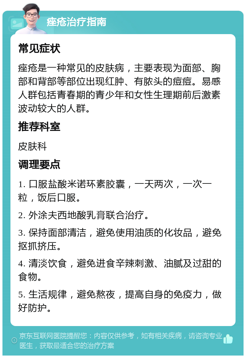 痤疮治疗指南 常见症状 痤疮是一种常见的皮肤病，主要表现为面部、胸部和背部等部位出现红肿、有脓头的痘痘。易感人群包括青春期的青少年和女性生理期前后激素波动较大的人群。 推荐科室 皮肤科 调理要点 1. 口服盐酸米诺环素胶囊，一天两次，一次一粒，饭后口服。 2. 外涂夫西地酸乳膏联合治疗。 3. 保持面部清洁，避免使用油质的化妆品，避免抠抓挤压。 4. 清淡饮食，避免进食辛辣刺激、油腻及过甜的食物。 5. 生活规律，避免熬夜，提高自身的免疫力，做好防护。