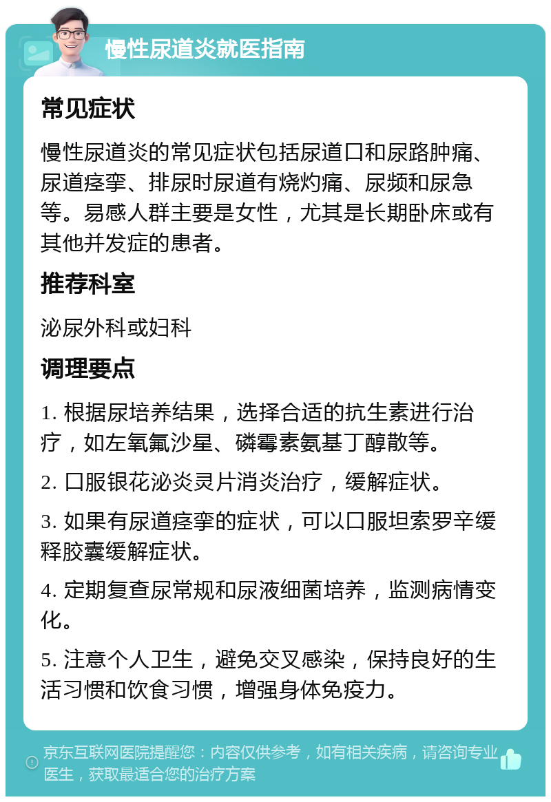 慢性尿道炎就医指南 常见症状 慢性尿道炎的常见症状包括尿道口和尿路肿痛、尿道痉挛、排尿时尿道有烧灼痛、尿频和尿急等。易感人群主要是女性，尤其是长期卧床或有其他并发症的患者。 推荐科室 泌尿外科或妇科 调理要点 1. 根据尿培养结果，选择合适的抗生素进行治疗，如左氧氟沙星、磷霉素氨基丁醇散等。 2. 口服银花泌炎灵片消炎治疗，缓解症状。 3. 如果有尿道痉挛的症状，可以口服坦索罗辛缓释胶囊缓解症状。 4. 定期复查尿常规和尿液细菌培养，监测病情变化。 5. 注意个人卫生，避免交叉感染，保持良好的生活习惯和饮食习惯，增强身体免疫力。