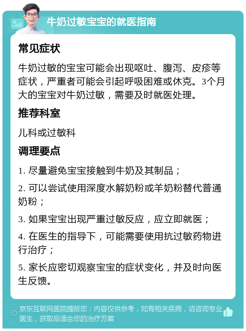 牛奶过敏宝宝的就医指南 常见症状 牛奶过敏的宝宝可能会出现呕吐、腹泻、皮疹等症状，严重者可能会引起呼吸困难或休克。3个月大的宝宝对牛奶过敏，需要及时就医处理。 推荐科室 儿科或过敏科 调理要点 1. 尽量避免宝宝接触到牛奶及其制品； 2. 可以尝试使用深度水解奶粉或羊奶粉替代普通奶粉； 3. 如果宝宝出现严重过敏反应，应立即就医； 4. 在医生的指导下，可能需要使用抗过敏药物进行治疗； 5. 家长应密切观察宝宝的症状变化，并及时向医生反馈。