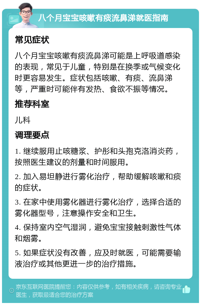 八个月宝宝咳嗽有痰流鼻涕就医指南 常见症状 八个月宝宝咳嗽有痰流鼻涕可能是上呼吸道感染的表现，常见于儿童，特别是在换季或气候变化时更容易发生。症状包括咳嗽、有痰、流鼻涕等，严重时可能伴有发热、食欲不振等情况。 推荐科室 儿科 调理要点 1. 继续服用止咳糖浆、护彤和头孢克洛消炎药，按照医生建议的剂量和时间服用。 2. 加入易坦静进行雾化治疗，帮助缓解咳嗽和痰的症状。 3. 在家中使用雾化器进行雾化治疗，选择合适的雾化器型号，注意操作安全和卫生。 4. 保持室内空气湿润，避免宝宝接触刺激性气体和烟雾。 5. 如果症状没有改善，应及时就医，可能需要输液治疗或其他更进一步的治疗措施。