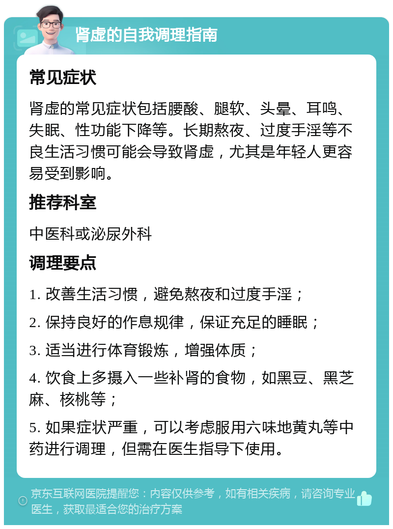 肾虚的自我调理指南 常见症状 肾虚的常见症状包括腰酸、腿软、头晕、耳鸣、失眠、性功能下降等。长期熬夜、过度手淫等不良生活习惯可能会导致肾虚，尤其是年轻人更容易受到影响。 推荐科室 中医科或泌尿外科 调理要点 1. 改善生活习惯，避免熬夜和过度手淫； 2. 保持良好的作息规律，保证充足的睡眠； 3. 适当进行体育锻炼，增强体质； 4. 饮食上多摄入一些补肾的食物，如黑豆、黑芝麻、核桃等； 5. 如果症状严重，可以考虑服用六味地黄丸等中药进行调理，但需在医生指导下使用。