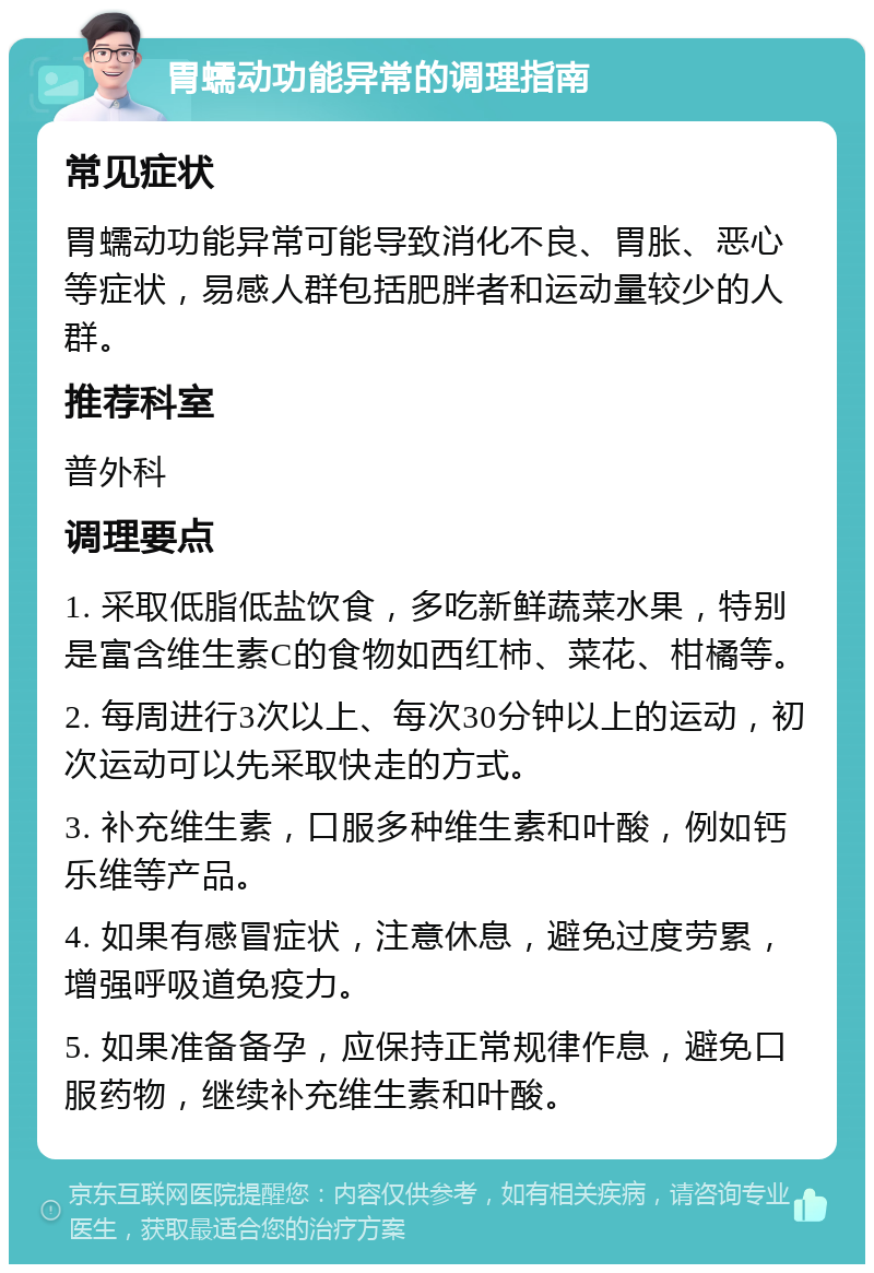 胃蠕动功能异常的调理指南 常见症状 胃蠕动功能异常可能导致消化不良、胃胀、恶心等症状，易感人群包括肥胖者和运动量较少的人群。 推荐科室 普外科 调理要点 1. 采取低脂低盐饮食，多吃新鲜蔬菜水果，特别是富含维生素C的食物如西红柿、菜花、柑橘等。 2. 每周进行3次以上、每次30分钟以上的运动，初次运动可以先采取快走的方式。 3. 补充维生素，口服多种维生素和叶酸，例如钙乐维等产品。 4. 如果有感冒症状，注意休息，避免过度劳累，增强呼吸道免疫力。 5. 如果准备备孕，应保持正常规律作息，避免口服药物，继续补充维生素和叶酸。