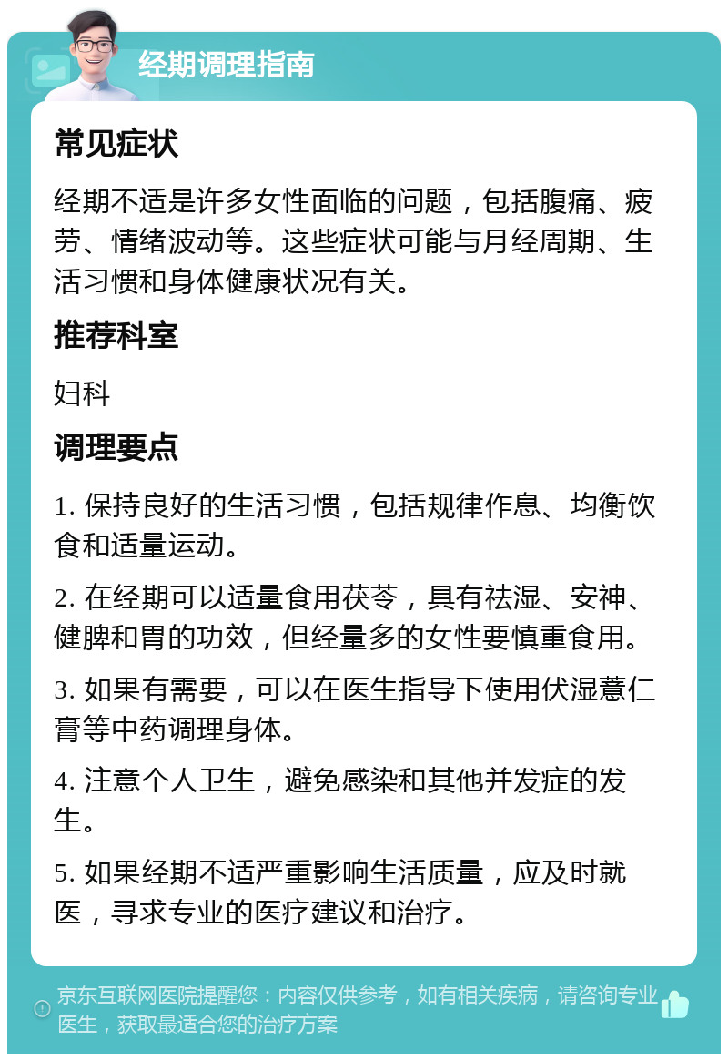 经期调理指南 常见症状 经期不适是许多女性面临的问题，包括腹痛、疲劳、情绪波动等。这些症状可能与月经周期、生活习惯和身体健康状况有关。 推荐科室 妇科 调理要点 1. 保持良好的生活习惯，包括规律作息、均衡饮食和适量运动。 2. 在经期可以适量食用茯苓，具有祛湿、安神、健脾和胃的功效，但经量多的女性要慎重食用。 3. 如果有需要，可以在医生指导下使用伏湿薏仁膏等中药调理身体。 4. 注意个人卫生，避免感染和其他并发症的发生。 5. 如果经期不适严重影响生活质量，应及时就医，寻求专业的医疗建议和治疗。